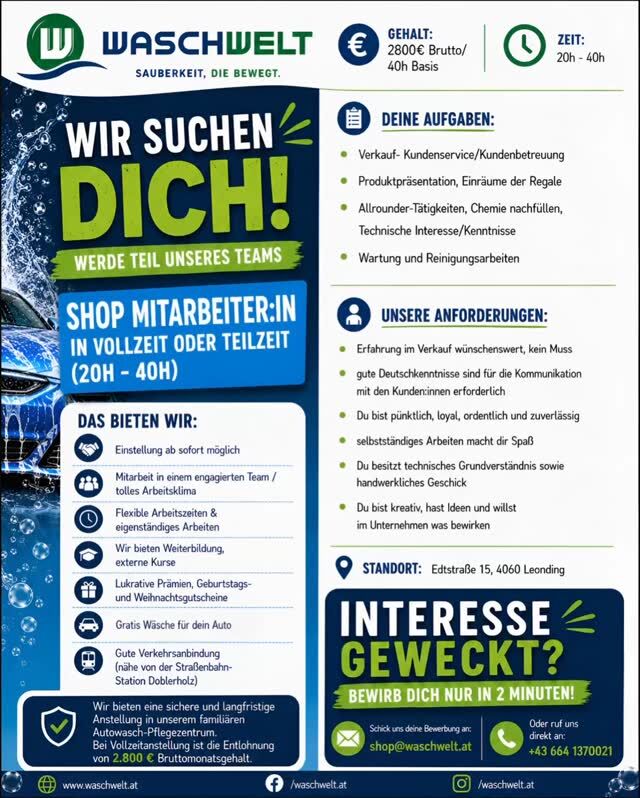 WIR SUCHEN DICH - FÜR UNSERE WASCHWELT-FAMILIE! 

Bei uns in der Waschwelt Leonding kennt man sich - viele Stammkunden, langjähriges, etabliertes Familienunternehmen ein vertrautes Miteinander und ein familiäres Team, das zusammenhält.

👉Shop Mitarbeiter:in (20-40h)

👉Sicherer Job in einem beliebten Autowasch- und Pflegezentrum in Leonding.

Wenn du gern mit Menschen arbeitest, Zuverlässigkeit für dich selbstverständlich ist und du Lust auf ein herzliches, humorvolles Team hast, dann bewirb dich jetzt:

📧shop@waschwelt.at
📱0664 13 700 21

WIR FREUEN UNS AUF DICH ☺️